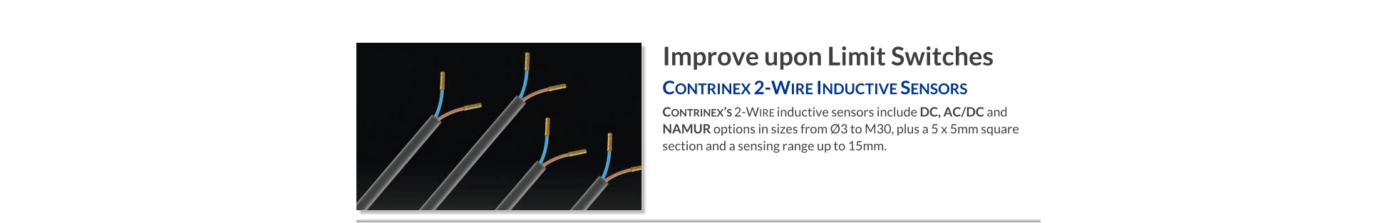 Improve upon Limit Switches Contrinex 2-Wire Inductive Sensors   Contrinex’s 2-Wire inductive sensors include DC, AC/DC and NAMUR options in sizes from Ø3 to M30, plus a 5 x 5mm square section and a sensing range up to 15mm.