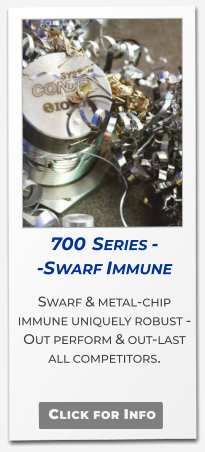 700  Series - -Swarf Immune Swarf & metal-chip immune uniquely robust - Out perform & out-last  all competitors.   Click for Info