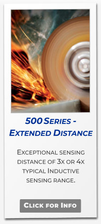 500 Series - Extended Distance  Exceptional sensing distance of 3x or 4x typical Inductive  sensing range.   Click for Info