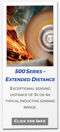 500 Series - Extended Distance  Exceptional sensing distance of 3x or 4x typical Inductive sensing range.   Click for Info