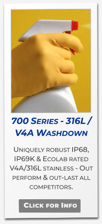 700 Series - 316L / V4A Washdown Uniquely robust IP68, IP69K & Ecolab rated V4A/316L stainless - Out perform & out-last all competitors.   Click for Info