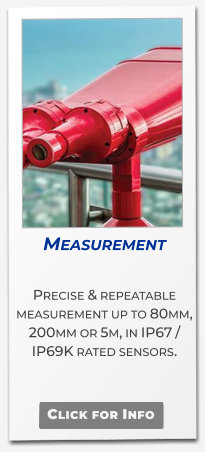 Measurement  Precise & repeatable  measurement up to 80mm, 200mm or 5m, in IP67 / IP69K rated sensors.   Click for Info