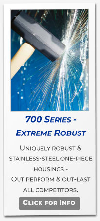 700 Series - Extreme Robust  Uniquely robust & stainless-steel one-piece housings -  Out perform & out-last  all competitors.   Click for Info