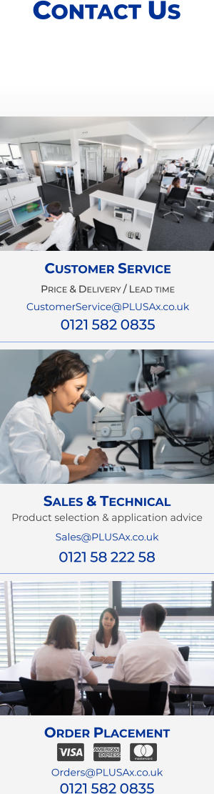 Order Placement   Orders@PLUSAx.co.uk 0121 582 0835   Sales & Technical Product selection & application advice Sales@PLUSAx.co.uk 0121 58 222 58 Customer Service Price & Delivery / Lead time CustomerService@PLUSAx.co.uk 0121 582 0835 Contact Us
